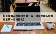 抖音外国人粉丝排名第一名（抖音外国人粉丝排名第一名叫什么）