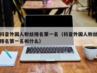 抖音外国人粉丝排名第一名（抖音外国人粉丝排名第一名叫什么）
