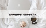 视频号花钱吗?（视频号收费么）