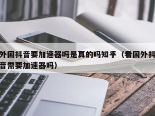 外国抖音要加速器吗是真的吗知乎（看国外抖音需要加速器吗）