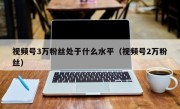 视频号3万粉丝处于什么水平（视频号2万粉丝）