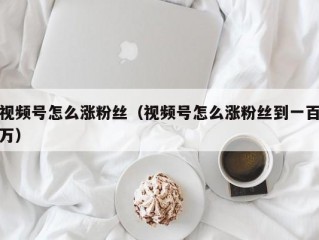 视频号怎么涨粉丝（视频号怎么涨粉丝到一百万）