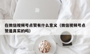 在微信视频号点赞有什么意义（微信视频号点赞是真实的吗）