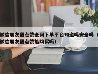 微信朋友圈点赞全网下单平台知道吗安全吗（微信朋友圈点赞能购买吗）