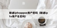 联通iptvpppoe用户密码（联通iptv用户名密码）