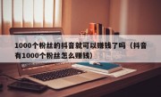 1000个粉丝的抖音就可以赚钱了吗（抖音有1000个粉丝怎么赚钱）