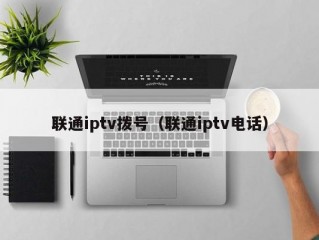 联通iptv拨号（联通iptv电话）