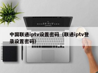中国联通iptv设置密码（联通iptv登录设置密码）