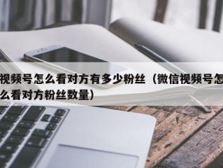 视频号怎么看对方有多少粉丝（微信视频号怎么看对方粉丝数量）
