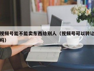 视频号能不能卖东西给别人（视频号可以转让吗）