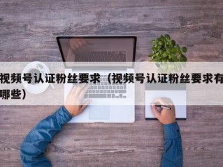 视频号认证粉丝要求（视频号认证粉丝要求有哪些）