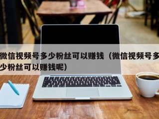 微信视频号多少粉丝可以赚钱（微信视频号多少粉丝可以赚钱呢）