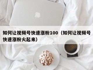 如何让视频号快速涨粉100（如何让视频号快速涨粉火起来）
