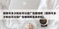 视频号多少粉丝可以接广告赚钱呢（视频号多少粉丝可以接广告赚钱呢是真的吗）