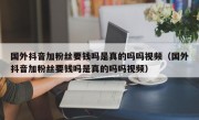 国外抖音加粉丝要钱吗是真的吗吗视频（国外抖音加粉丝要钱吗是真的吗吗视频）