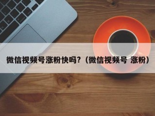 微信视频号涨粉快吗?（微信视频号 涨粉）