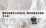 国外抖音登不上去怎么办（海外抖音怎么登录不上去）