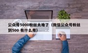 公众号5000粉丝太难了（微信公众号粉丝到500 有什么用）