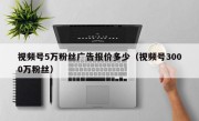 视频号5万粉丝广告报价多少（视频号3000万粉丝）