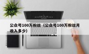 公众号100万粉丝（公众号100万粉丝月收入多少）