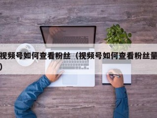 视频号如何查看粉丝（视频号如何查看粉丝量）