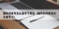 国外抖音号怎么加不了微信（国外的抖音为什么登不了）