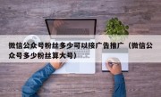 微信公众号粉丝多少可以接广告推广（微信公众号多少粉丝算大号）