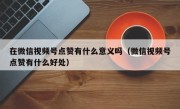 在微信视频号点赞有什么意义吗（微信视频号点赞有什么好处）