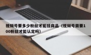 视频号要多少粉丝才能挂商品（视频号需要100粉丝才能认定吗）