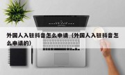 外国人入驻抖音怎么申请（外国人入驻抖音怎么申请的）