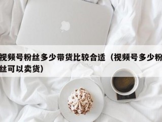 视频号粉丝多少带货比较合适（视频号多少粉丝可以卖货）