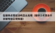 在推特点赞犯法吗怎么处理（推特上点赞会不会被电信公司知道）
