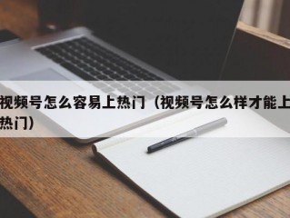 视频号怎么容易上热门（视频号怎么样才能上热门）