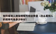 如何看别人微信视频号粉丝数量（怎么看别人的视频号有多少粉丝）