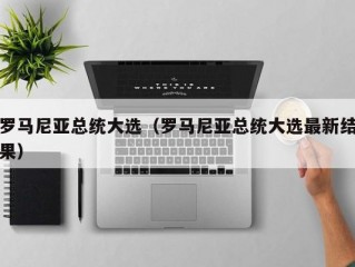 罗马尼亚总统大选（罗马尼亚总统大选最新结果）