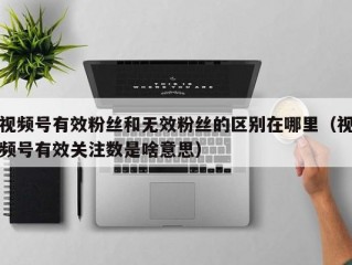 视频号有效粉丝和无效粉丝的区别在哪里（视频号有效关注数是啥意思）