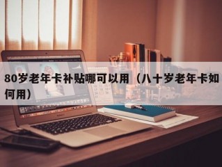80岁老年卡补贴哪可以用（八十岁老年卡如何用）