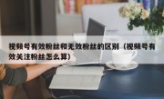 视频号有效粉丝和无效粉丝的区别（视频号有效关注粉丝怎么算）