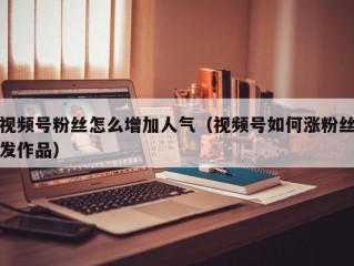 视频号粉丝怎么增加人气（视频号如何涨粉丝发作品）