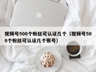 视频号500个粉丝可认证几个（视频号500个粉丝可认证几个账号）