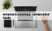 海外版抖音可以带货吗现在（海外版抖音带货怎么做）
