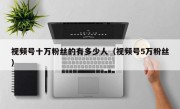 视频号十万粉丝的有多少人（视频号5万粉丝）