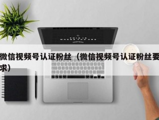 微信视频号认证粉丝（微信视频号认证粉丝要求）