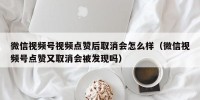 微信视频号视频点赞后取消会怎么样（微信视频号点赞又取消会被发现吗）