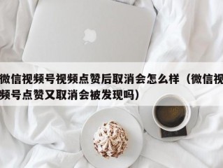微信视频号视频点赞后取消会怎么样（微信视频号点赞又取消会被发现吗）