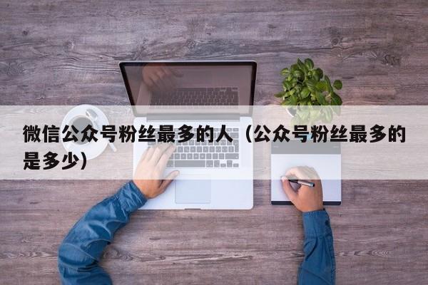 微信公众号粉丝最多的人（公众号粉丝最多的是多少） 第1张