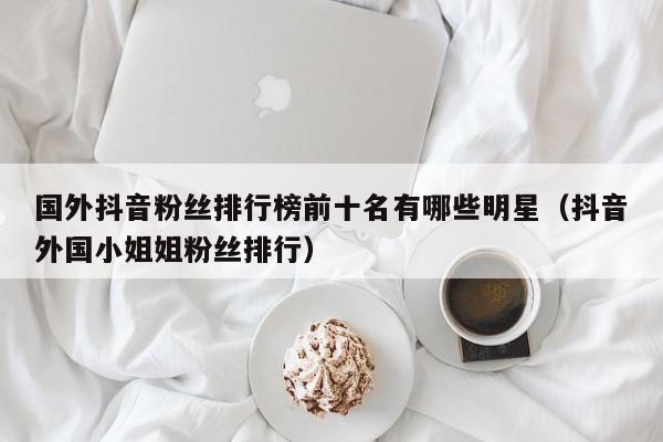 国外抖音粉丝排行榜前十名有哪些明星（抖音外国小姐姐粉丝排行） 第1张