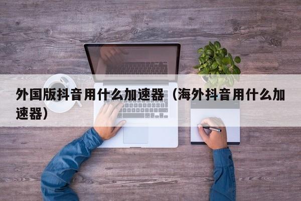 外国版抖音用什么加速器（海外抖音用什么加速器） 第1张