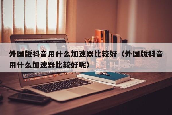 外国版抖音用什么加速器比较好（外国版抖音用什么加速器比较好呢） 第1张