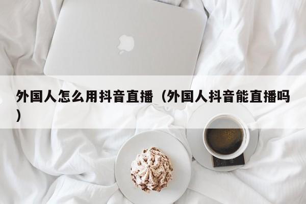 外国人怎么用抖音直播（外国人抖音能直播吗） 第1张